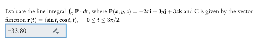 Evaluate the line integral Sc F dr, where F(x, y, z) = -2æi + 3yj + 3zk and C is given by the vector
function r(t) = (sin t, cos t, t), 0 <t < 3n/2.
-33.80
