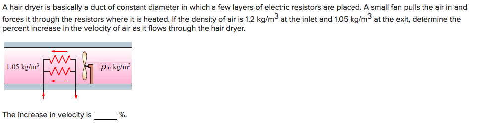 A hair dryer is basically a duct of constant diameter in which a few layers of electric resistors are placed. A small fan pulls the air in and
forces it through the resistors where it is heated. If the density of air is 1.2 kg/m3 at the inlet and 1.05 kg/m3 at the exit, determine the
percent increase in the velocity of air as it flows through the hair dryer.
1.05 kg/m³
Pin kg/m³
The increase in velocity is
| %.
