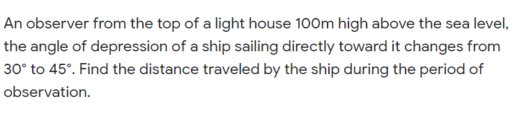 An observer from the top of a light house 100m high above the sea level,
the angle of depression of a ship sailing directly toward it changes from
30° to 45°. Find the distance traveled by the ship during the period of
observation.
