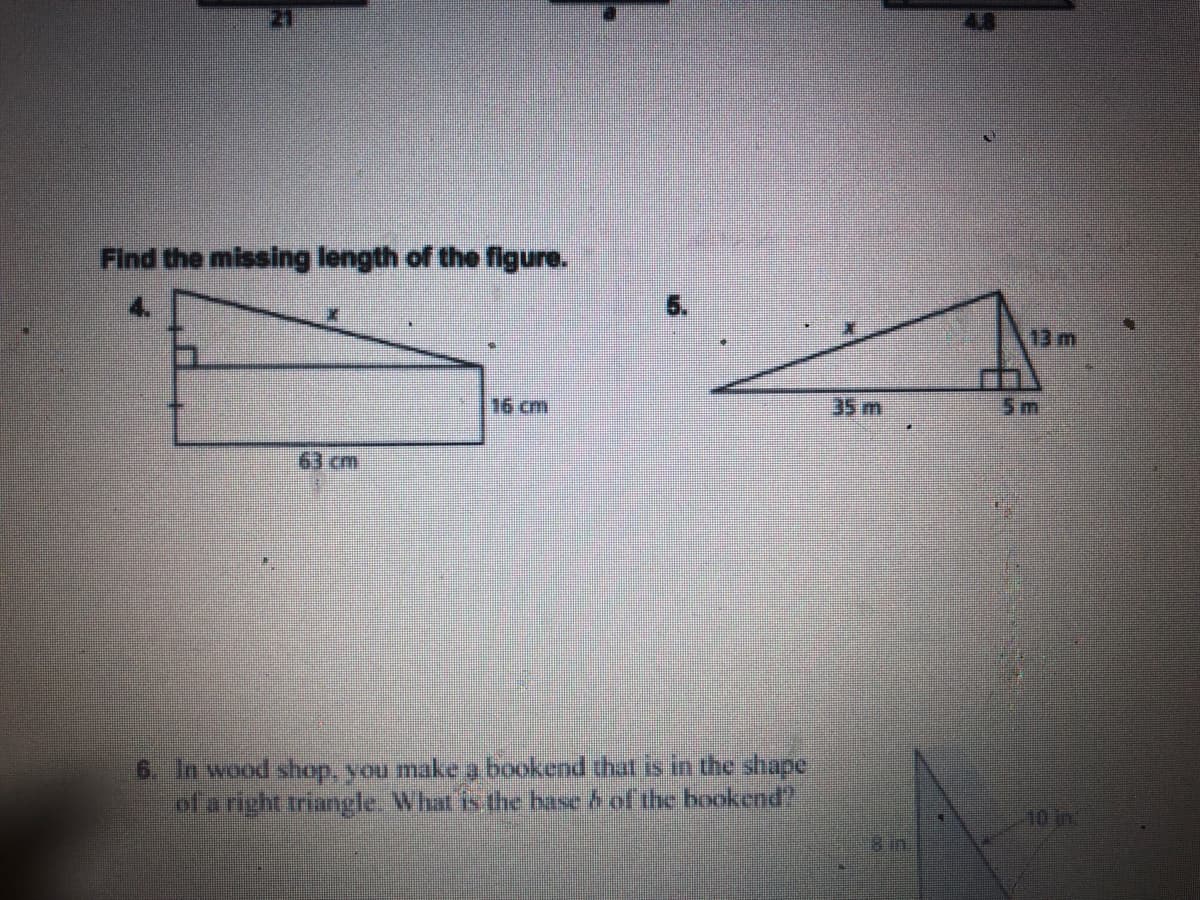 21
48
Find the missing length of the ffigure.
13 m
16 cm
35 m
5m
63 cm
6. In wood shop, you make a bookend that is in the shape
of a right triangle. What is the base & of the bookend".
10 in.
8 in.
