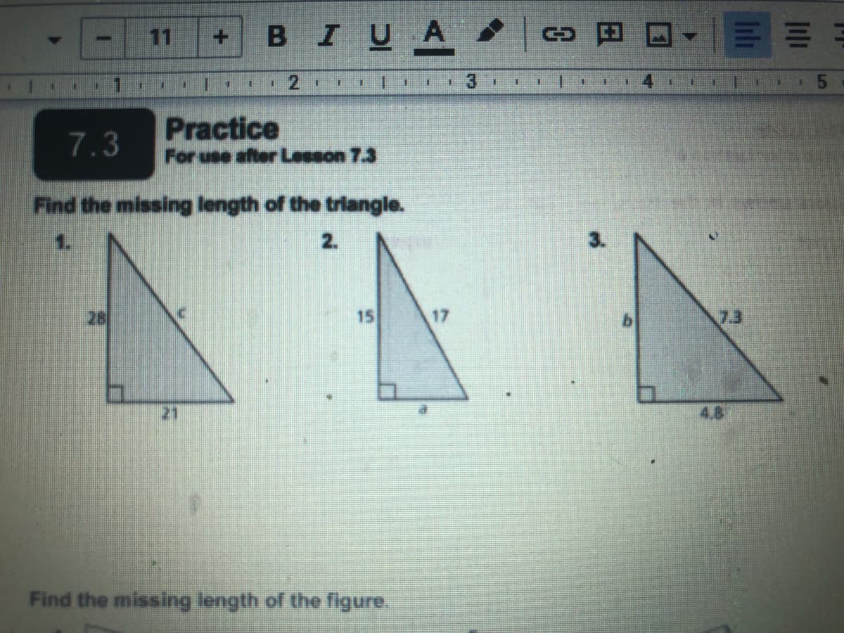 11
BIUA oa
INO
Practice
For use after Lesson 7.3
7.3
Find the missing length of the trilangle.
1.
2.
3.
28
15
17
7.3
21
4.8
Find the missing length of the figure.
