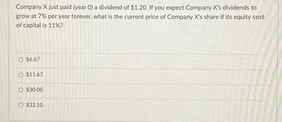 Company X just paid (year 0) a dividend of $1.20. If you expect Company X's dividends to
grow at 7% per year forever, what is the current price of Company X's share if its equity cost
of capital is 11%?
O $6.67
O $11.67
O $30.00
O $32.10