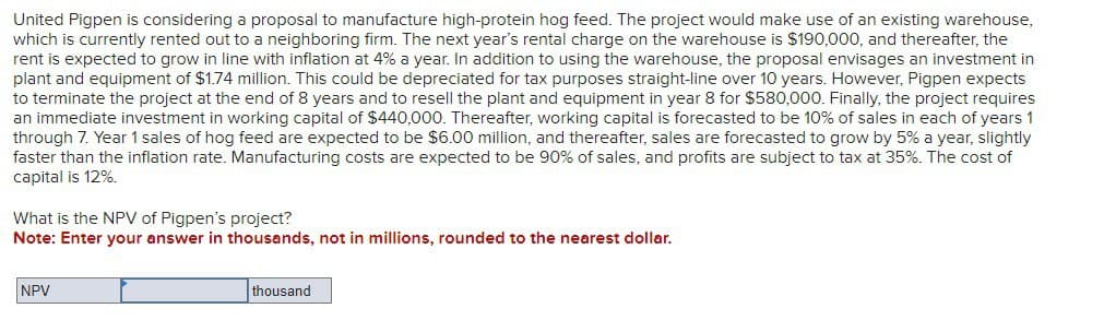 United Pigpen is considering a proposal to manufacture high-protein hog feed. The project would make use of an existing warehouse,
which is currently rented out to a neighboring firm. The next year's rental charge on the warehouse is $190,000, and thereafter, the
rent is expected to grow in line with inflation at 4% a year. In addition to using the warehouse, the proposal envisages an investment in
plant and equipment of $1.74 million. This could be depreciated for tax purposes straight-line over 10 years. However, Pigpen expects
to terminate the project at the end of 8 years and to resell the plant and equipment in year 8 for $580,000. Finally, the project requires
an immediate investment in working capital of $440,000. Thereafter, working capital is forecasted to be 10% of sales in each of years 1
through 7. Year 1 sales of hog feed are expected to be $6.00 million, and thereafter, sales are forecasted to grow by 5% a year, slightly
faster than the inflation rate. Manufacturing costs are expected to be 90% of sales, and profits are subject to tax at 35%. The cost of
capital is 12%.
What is the NPV of Pigpen's project?
Note: Enter your answer in thousands, not in millions, rounded to the nearest dollar.
NPV
thousand