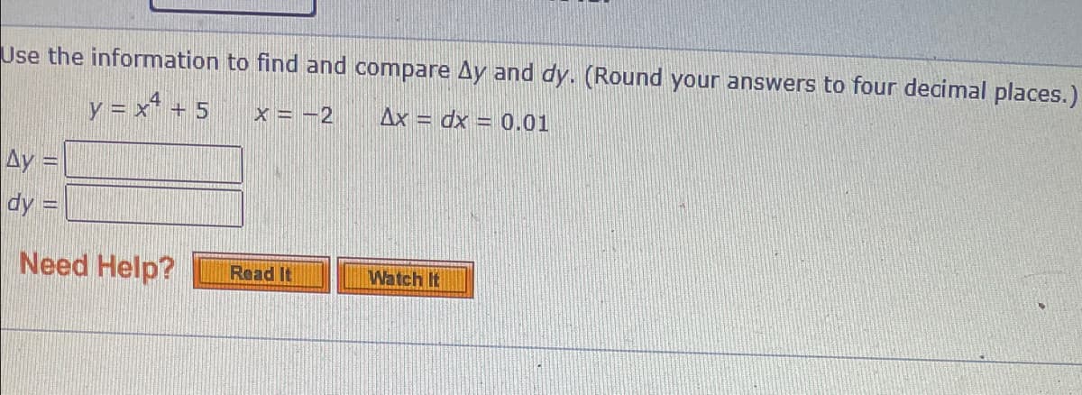 Use the information to find and compare Ay and dy. (Round your answers to four decimal places.)
y = x* + 5
x = -2
Ax = dx = 0.01
Ay =
dy =
Need Help?
Read It
Watch It
