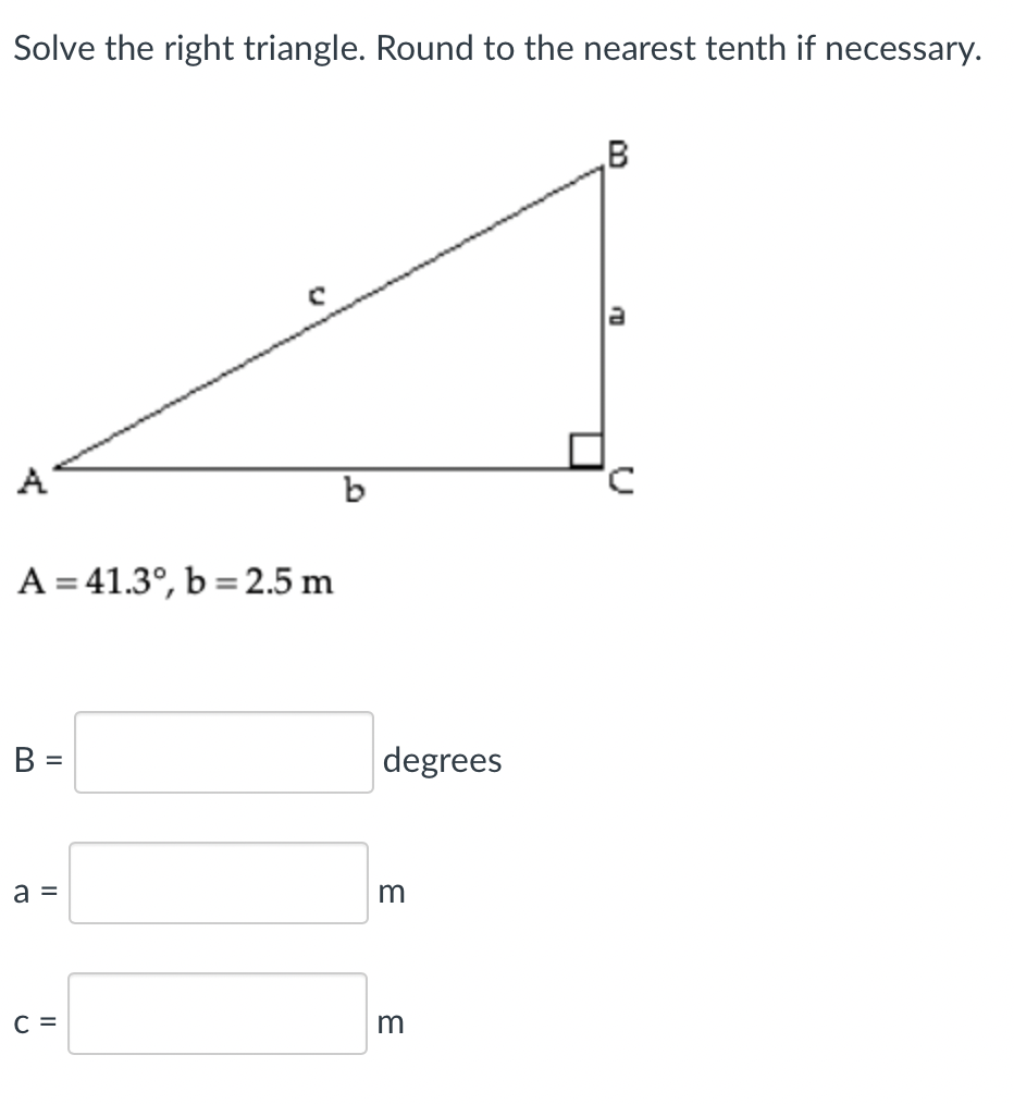 Solve the right triangle. Round to the nearest tenth if necessary.
A
A = 41.3°, b =2.5 m
B =
degrees
a =
C =
m
