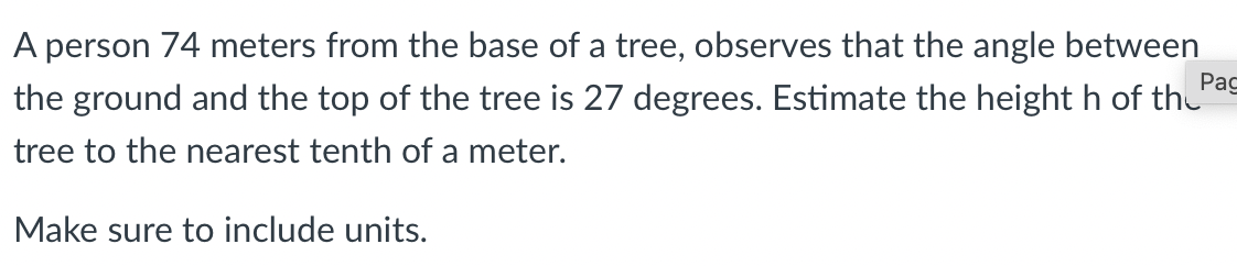 A person 74 meters from the base of a tree, observes that the angle between
Рас
the ground and the top of the tree is 27 degrees. Estimate the height h of th
tree to the nearest tenth of a meter.
Make sure to include units.
