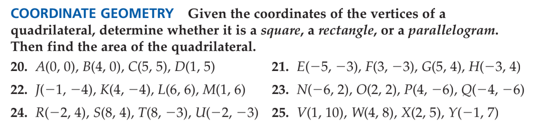 COORDINATE GEOMETRY
Given the coordinates of the vertices of a
quadrilateral, determine whether it is a square, a rectangle, or a parallelogram.
Then find the area of the quadrilateral.
20. А(0, 0), В(4, 0), С(5, 5), D(1, 5)
21. Е(-5, —3), F(3, —3), G(5, 4), Н(-3, 4)
22. J(-1, –4), K(4, –4), L(6, 6), M(1, 6)
23. N(-6, 2), O(2, 2), P(4, –6), Q(-4, –6)
24. R(-2, 4), S(8, 4), T(8, –3), U(-2, –3) 25. V(1, 10), W(4, 8), X(2, 5), Y(-1, 7)
