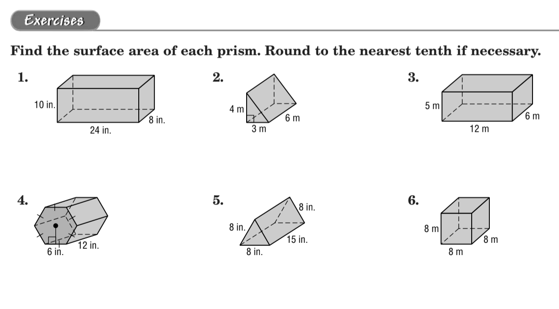 Exercises
Find the surface area of each prism. Round to the nearest tenth if necessary.
1.
2.
3.
10 in.
5 m
4 m
8 in.
6 m
6 m
24 in.
3 m
12 m
4.
5.
6.
8 in.
8 in.
8 m
15 in.
8 m
12 in.
6 in.
8 in.
8 m
