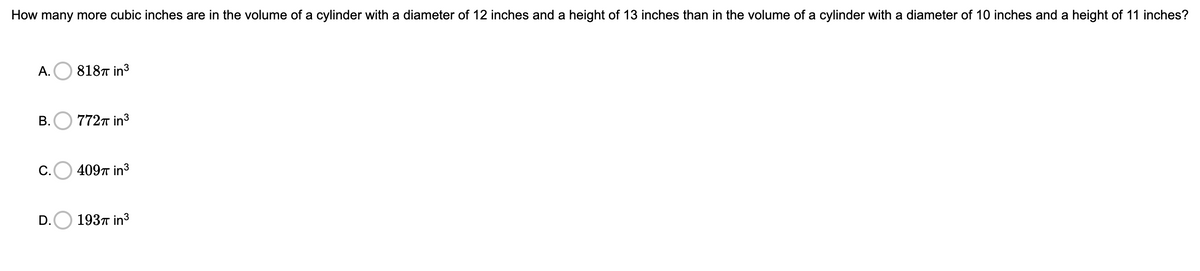 How many more cubic inches are in the volume of a cylinder with a diameter of 12 inches and a height of 13 inches than in the volume of a cylinder with a diameter of 10 inches and a height of 11 inches?
А.
8187 in3
В.
7727 in3
C.O 4097 in3
D.
1937 in3
