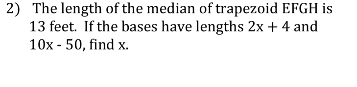 2) The length of the median of trapezoid EFGH is
13 feet. If the bases have lengths 2x + 4 and
10x - 50, find x.
