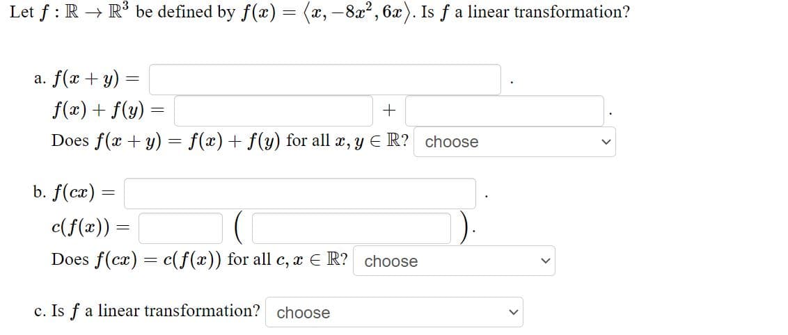 Let f : R → R* be defined by f(x) = (x, -8x2, 6x). Is f a linear transformation?
a. f(x + y)
f(x) + f(y) =
Does f(x + y) = f(x) + f(y) for all æ, y E R? choose
b. f(cx) =
c(f(x)) =
Does f(cx) = c(f(x)) for all c, x E R? choose
c. Is f a linear transformation? choose
