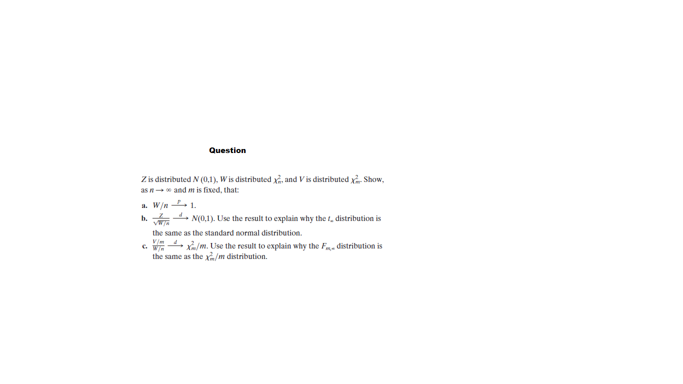 Question
Z is distributed N (0,1), W is distributed x, and V is distributed xm. Show,
as n→ 0 and m is fixed, that:
a. W/n - 1.
b.
vWn
d.
N(0,1). Use the result to explain why the t, distribution is
the same as the standard normal distribution.
C. W/n
wm 4, X/m. Use the result to explain why the Fm. distribution is
the same as the x/m distribution.
