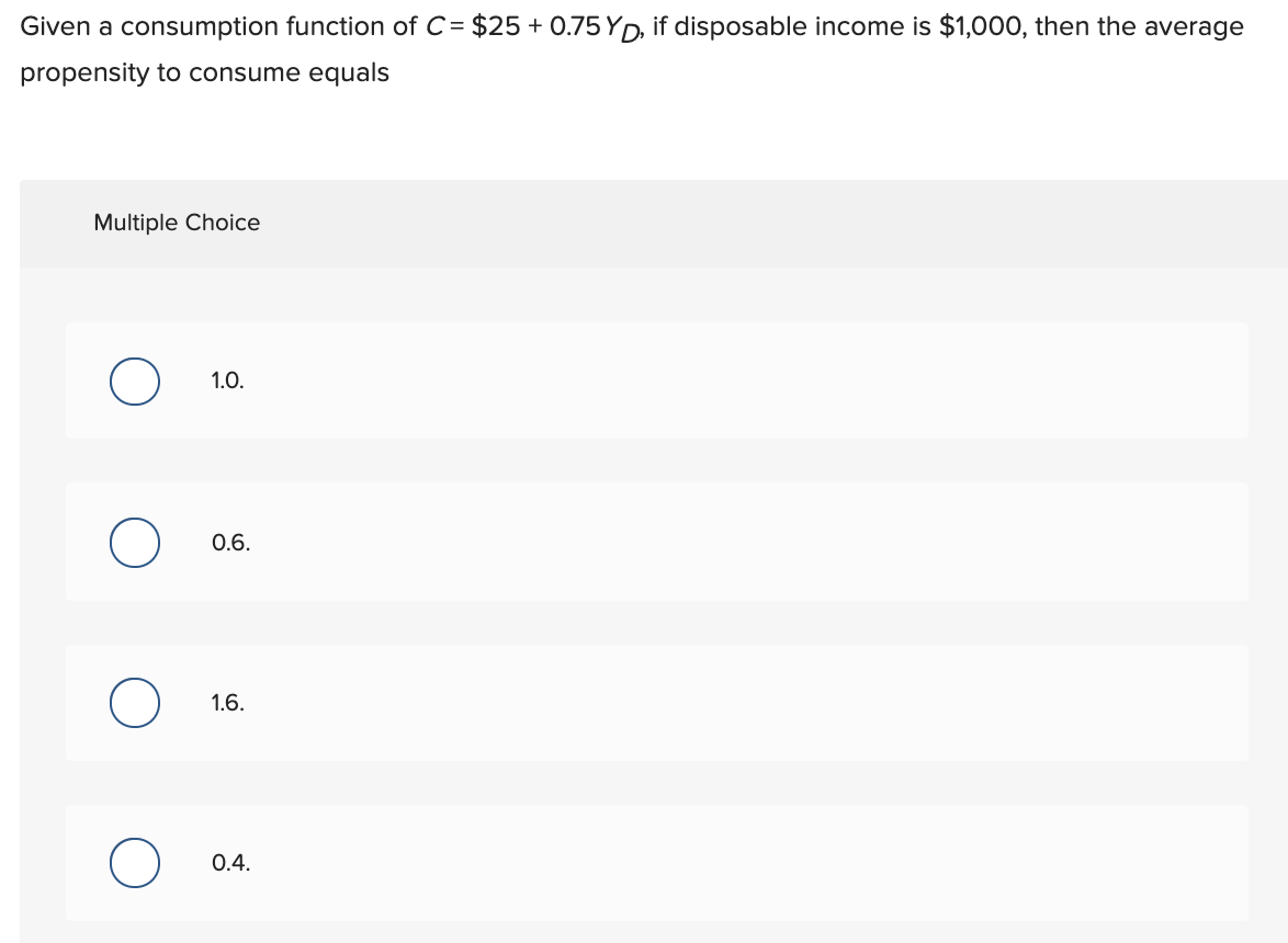 Given a consumption function of C= $25 +0.75 YD, if disposable income is $1,000, then the average
propensity to consume equals
Multiple Choice
1.0.
0.6.
1.6.
0.4.