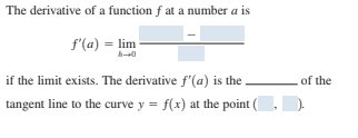 The derivative of a function f at a number a is
f'(a) = lim
if the limit exists. The derivative f'(a) is the
of the
tangent line to the curve y = f(x) at the point (

