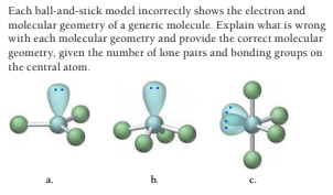 Each ball-and-stick model incorrectly shows the electron and
molecular geometry of a generic molecule. Explain what is wrong
with each molecular geometry and provide the correct molecular
geometry, given the number of lone pairs and bonding groups on
the central atom.
b.
c.
