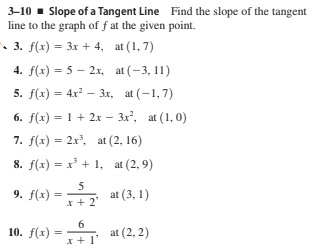 3-10 - Slope of a Tangent Line Find the slope of the tangent
line to the graph of f at the given point.
• 3. f(x) = 3x + 4, at (1, 7)
4. f(x) = 5 – 2x, at (-3, 11)
5. f(x) = 4x? – 3x, at (-1,7)
%3D
6. f(x) = 1 + 2x – 3x², at (1, 0)
7. f(x) = 2x, at (2, 16)
8. f(x) = x' + 1, at (2, 9)
5
9. f(x)
* at (3, 1)
x + 2'
6
10. f(x)
at (2, 2)
* + 1'
