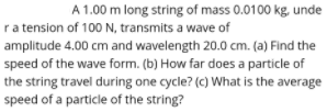 A 1.00 m long string of mass 0.0100 kg, unde
ra tension of 100 N, transmits a wave of
amplitude 4.00 cm and wavelength 20.0 cm. (a) Find the
speed of the wave form. (b) How far does a particle of
the string travel during one cycle? (c) What is the average
speed of a particle of the string?

