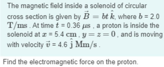 The magnetic field inside a solenoid of circular
cross section is given by B = bt k, where b = 2.0
T/ms . At time t = 0.36 us , a proton is inside the
solenoid at z = 5.4 cm , y= z=0, and is moving
with velocity v = 4.6 j Mm/s .
Find the electromagnetic force on the proton.
