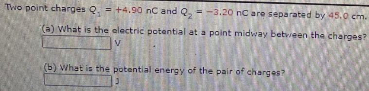 Two point charges Q, = +4.90 nC and Q, = -3.20 nC are separated by 45.0 cm.
!!
(a) What is the electric potential at a point midway between the charges?
(b) What is the potential energy of the pair of charges?
