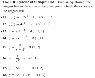 11-18 · Equation of a Tangent Line Find an equation of the
tangent line to the curve at the given point. Graph the curve and
the tangent line.
11. f(x) = -2x² + 1, at (2, –7)
12. f(x) = 4x – 3, at (-1, 1)
%3D
13. y = x + x, at (-1, 0)
14. y = 2x – x', at (1, 1)
15. y =
at (2, 2)
у -
16. у —
at (-1, 1)
17. y = Vx + 3, at (1, 2)
18. y = VT+ 2x, at (4, 3)

