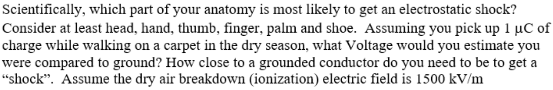 Scientifically, which part of your anatomy is most likely to get an electrostatic shock?
Consider at least head, hand, thumb, finger, palm and shoe. Assuming you pick up 1 µC of
charge while walking on a carpet in the dry season, what Voltage would you estimate you
were compared to ground? How close to a grounded conductor do you need to be to get a
“shock". Assume the dry air breakdown (ionization) electric field is 1500 kV/m
