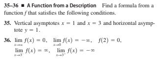35-36 - A Function from a Description Find a formula from a
function f that satisfies the following conditions.
35. Vertical asymptotes x = 1 and x = 3 and horizontal asymp-
tote y = 1.
36. lim f(x) = 0, lim f(x) = -0, f(2) = 0,
%3D
lim f(x) = 0, lim f(x) = -
