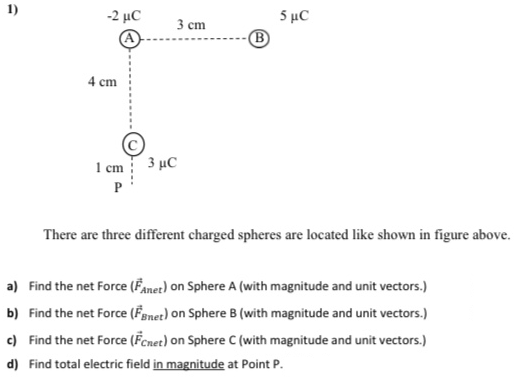 1)
5 μC
B
-2 μC
3 ст
4 cm
I cm 3 µC
P
There are three different charged spheres are located like shown in figure above.
a) Find the net Force (Fanet) on Sphere A (with magnitude and unit vectors.)
b) Find the net Force (Fenet) on Sphere B (with magnitude and unit vectors.)
c) Find the net Force (Fenet) on Sphere C (with magnitude and unit vectors.)
d) Find total electric field in magnitude at Point P.
