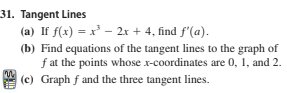 31. Tangent Lines
(a) If f(x) = x – 2x + 4, find f'(a).
(b) Find equations of the tangent lines to the graph of
f at the points whose x-coordinates are 0, 1, and 2.
(c) Graph f and the three tangent lines.
