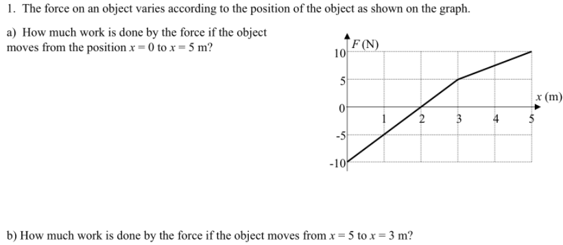 1. The force on an object varies according to the position of the object as shown on the graph.
a) How much work is done by the force if the object
moves from the position x = 0 to x = 5 m?
`F (N)
10
5
x (m)
2
4
-5
-10
b) How much work is done by the force if the object moves from x = 5 to x = 3 m?
.en
