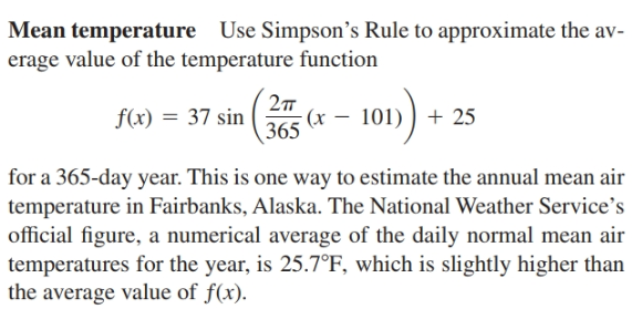 Mean temperature Use Simpson's Rule to approximate the av-
erage value of the temperature function
2т
f(x) = 37 sin
365
101) ) + 25
for a 365-day year. This is one way to estimate the annual mean air
temperature in Fairbanks, Alaska. The National Weather Service's
official figure, a numerical average of the daily normal mean air
temperatures for the year, is 25.7°F, which is slightly higher than
the average value of f(x).
