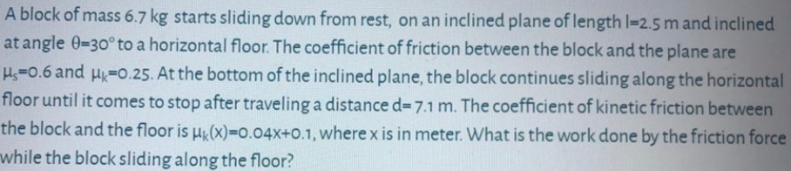 A block of mass 6.7 kg starts sliding down from rest, on an inclined plane of length l=2.5 m and inclined
at angle 0=30° to a horizontal floor. The coefficient of friction between the block and the plane are
Hs-0.6 and H-0.25. At the bottom of the inclined plane, the block continues sliding along the horizontal
floor until it comes to stop after traveling a distance d=7.1 m. The coefficient of kinetic friction between
the block and the floor is H(x)=0.04X+0.1, where x is in meter. What is the work done by the friction force
while the block sliding along the floor?
