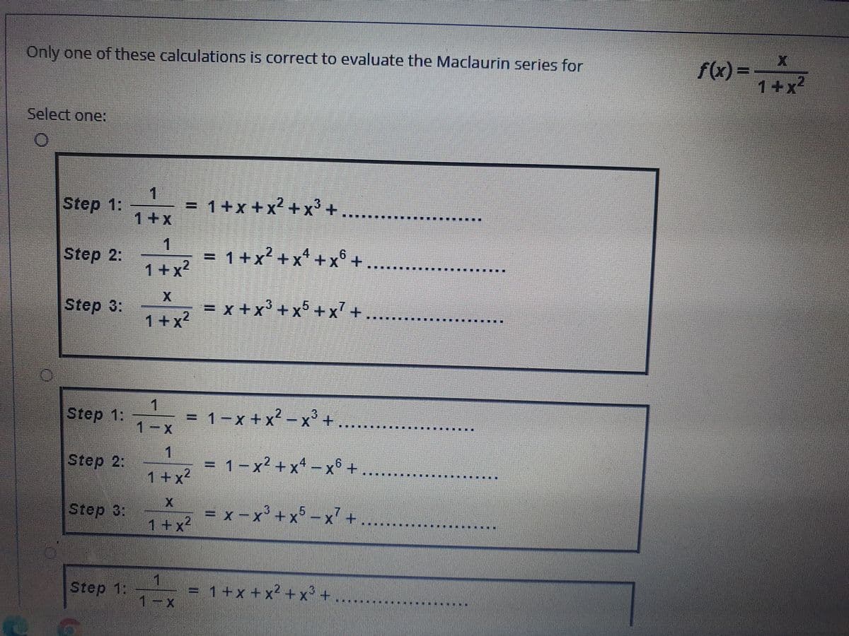 Only one of these calculations is correct to evaluate the Maclaurin series for
f(x) =
1+x
Select one:
1.
Step 1:
= 1+x+x +x+
1+x
1.
=1+x' +x +x° +
1+x?
Step 2:
4.
9.
Step 3:
=x+x' +x°+x'+
1+x?
1
.
Step 1:
+ .
3
=
1-x
1-x+x-x
Step 2:
1
= 1 -x² + x* – x6 +
1+x²
Step 3:
= x -x'+ x° - x' + ..
.3
1+x²
2.
Step 1:
1
= 1+x +x² +x° +
1-x
