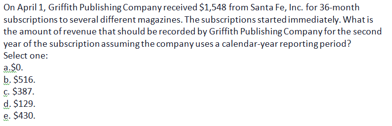 On April 1, Griffith Publishing Company received $1,548 from Santa Fe, Inc. for 36-month
subscriptions to several different magazines. The subscriptions started immediately. What is
the amount of revenue that should be recorded by Griffith Publishing Company for the second
year of the subscription assuming the company uses a calendar-year reporting period?
Select one:
a.$0.
b. $516.
c. $387.
d. $129.
e. $430.
