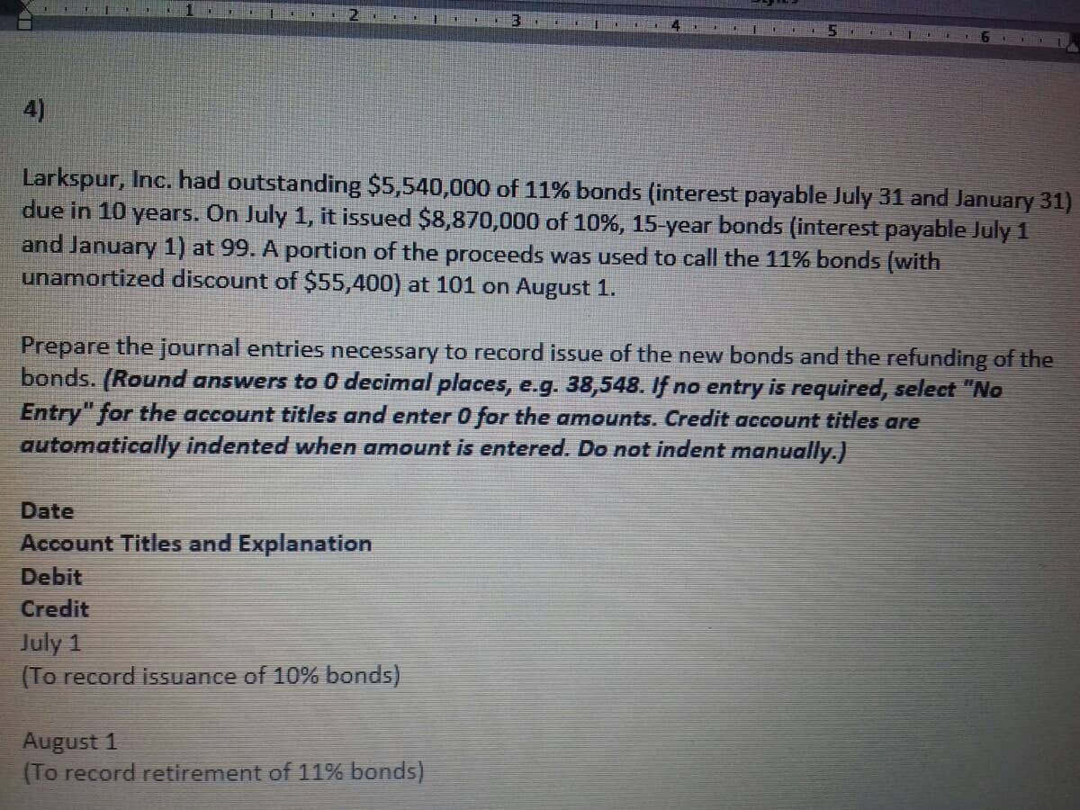 4)
Larkspur, Inc. had outstanding $5,540,000 of 11% bonds (interest payable July 31 and January 31)
due in 10 years. On July 1, it issued $8,870,000 of 10%, 15-year bonds (interest payable July 1
and January 1) at 99. A portion of the proceeds was used to call the 11% bonds (with
unamortized discount of $55,400) at 101 on August 1.
Prepare the journal entries necessary to record issue of the new bonds and the refunding of the
bonds. (Round answers to 0 decimal places, e.g. 38,548. If no entry is required, select "No
Entry" for the account titles and enter 0 for the amounts. Credit account titles are
automatically indented when amount is entered. Do not indent manually.)
Date
Account Titles and Explanation
Debit
Credit
July 1
(To record isSuance of 10% bonds)
August 1
(To record retirement of 11% bonds)
