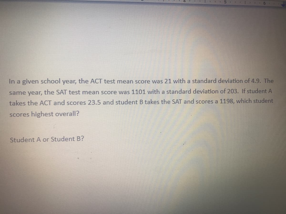 In a given school year, the ACT test mean score was 21 with a standard deviation of 4.9. The
same year, the SAT test mean score was 1101 with a standard deviation of 203. If student A
takes the ACT and scores 23.5 and student B takes the SAT and scores a 1198, which student
scores highest overall?
Student A or Student B?
