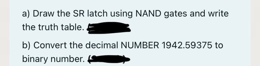 a) Draw the SR latch using NAND gates and write
the truth table.
b) Convert the decimal NUMBER 1942.59375 to
binary number.

