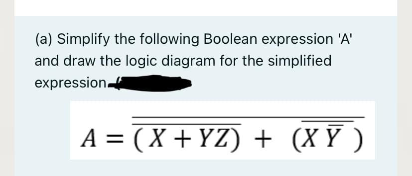 (a) Simplify the following Boolean expression 'A'
and draw the logic diagram for the simplified
expression
A = (X + YZ) + (X Y )
