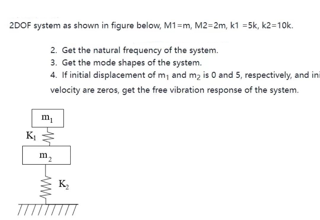 2DOF system as shown in figure below, M1=m, M2=2m, k1 =5k, k2=10k.
2. Get the natural frequency of the system.
3. Get the mode shapes of the system.
4. If initial displacement of m1 and m2 is 0 and 5, respectively, and ini
velocity are zeros, get the free vibration response of the system.
m1
K1
m2
K,
