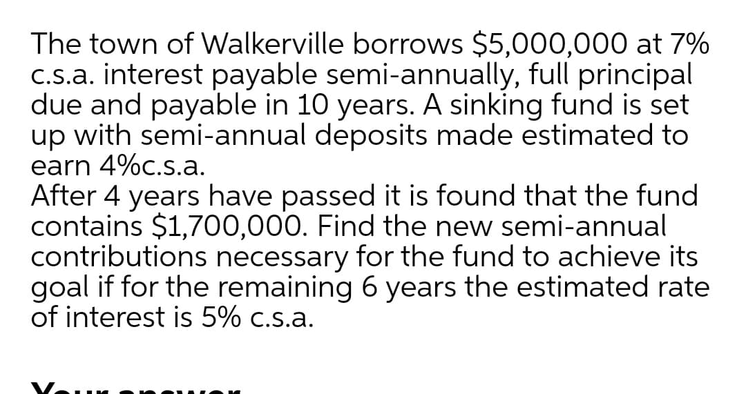 The town of Walkerville borrows $5,000,000 at 7%
C.s.a. interest payable semi-annually, full principal
due and payable in 10 years. A sinking fund is set
up with semi-annual deposits made estimated to
earn 4%c.s.a.
After 4 years have passed it is found that the fund
contains $1,700,000. Find the new semi-annual
contributions necessary for the fund to achieve its
goal if for the remaining 6 years the estimated rate
of interest is 5% c.s.a.
