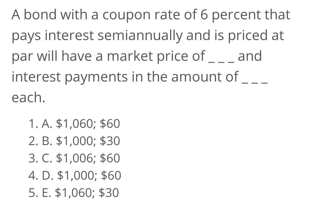 A bond with a coupon rate of 6 percent that
pays interest semiannually and is priced at
par will have a market price of ___ and
-
interest payments in the amount of__
each.
1. A. $1,060; $60
2. B. $1,000; $30
3. C. $1,006; $60
4. D. $1,000; $60
5. E. $1,060; $30
