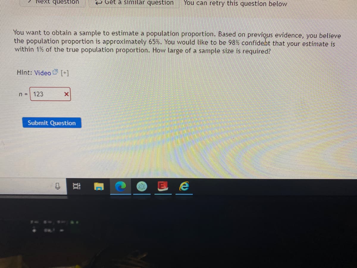 Next question
e Get a similar questión
You can retry this question below
You want to obtain a sample to estimate a population proportion. Based on previous evidence, you believe
the population proportion is approximately 65%. You would like to be 98% confidebt that your estimate is
within 1% of the true population proportion. How large of a sample size is required?
Hint: Video [+]
n = 123
Submit Question
