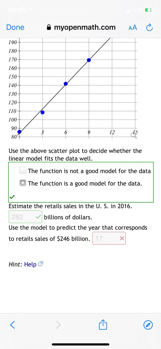 09:06 7
Done
A myopenmath.com
AA
190-
180-
170
160
150-
140-
130
120-
110
100-
90
3
6
9
12
804
Use the above scatter plot to decide whether the
linear model fits the data well.
The function is not a good model for the data
The function is a good model for the data.
Estimate the retails sales in the U. S. in 2016.
282
billions of dollars.
Use the model to predict the year that corresponds
to retails sales of $246 billion. 17
Hint: Help
