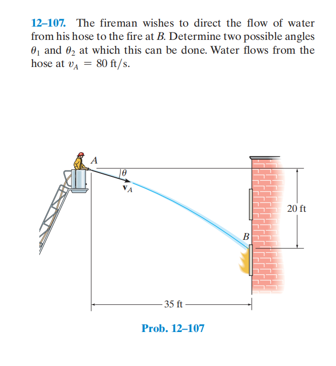 12–107. The fireman wishes to direct the flow of water
from his hose to the fire at B. Determine two possible angles
0, and 0, at which this can be done. Water flows from the
hose at va = 80 ft/s.
10
VA
20 ft
В
- 35 ft -
Prob. 12–107
