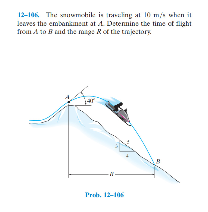 12–106. The snowmobile is traveling at 10 m/s when it
leaves the embankment at A. Determine the time of flight
from A to B and the range R of the trajectory.
A
40°
5
3
4
В
-R
Prob. 12–106
