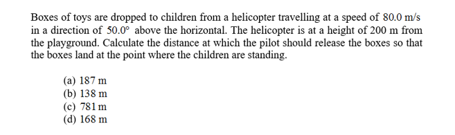 Boxes of toys are dropped to children from a helicopter travelling at a speed of 80.0 m/s
in a direction of 50.0° above the horizontal. The helicopter is at a height of 200 m from
the playground. Calculate the distance at which the pilot should release the boxes so that
the boxes land at the point where the children are standing
(a) 187 m
(b) 138 m
(c) 781 m
(d) 168 m
