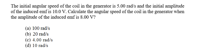 The initial angular speed of the coil in the generator is 5.00 rad/s and the initial amplitude
of the induced emf is 10.0 V. Calculate the angular speed of the coil in the generator when
the amplitude of the induced emf is 8.00 V?
(a) 100 rad/s
(b) 20 rad/s
(c) 4.00 rad/s
(d) 10 rad/s

