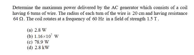Determine the maximum power delivered by the AC generator which consists of a coil
having 6 turns of wire. The radius of each turn of the wire is 20 cm and having resistance
64 Q. The coil rotates at a frequency of 60 Hz in a field of strength 1.5 T
(a) 2.8 W
(b) 1.16x10 w
(c) 78.9 W
(d) 2.8 kW
