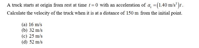 A truck starts at origin from rest at time t=0 with an acceleration of a (1.40 m/s )t
Calculate the velocity of the truck when it is at a distance of 150 m from the initial point
(a) 16 m/s
(b) 32 m/s
(c) 25 m/s
(d) 52 m/s
