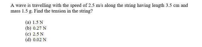 A wave is travelling with the speed of 2.5 m/s along the string having length 3.5 cm and
mass 1.5 g. Find the tension in the string?
(a) 1.5 N
(b) 0.27 N
(с) 2.5 N
(d) 0.02 N
