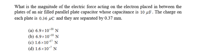 What is the magnitude of the electric force acting on the electron placed in between the
plates of an air filled parallel plate capacitor whose capacitance is 10 uF. The charge on
each plate is 0.36 Uc and they are separated by 0.37 mm
(a) 6.9x10-30 N
(b) 6.9x 10-10 N
(c) 1.6x1017 N
(d) 1.6x107 N
